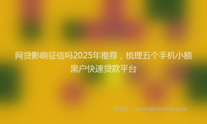 网贷影响征信吗2025年推荐，梳理五个手机小额黑户快速贷款平台