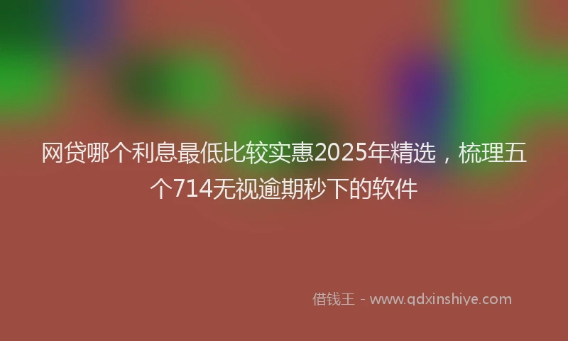 网贷哪个利息最低比较实惠2025年精选，梳理五个714无视逾期秒下的软件