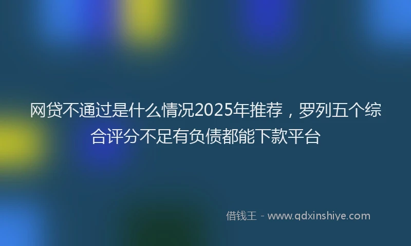 网贷不通过是什么情况2025年推荐，罗列五个综合评分不足有负债都能下款平台