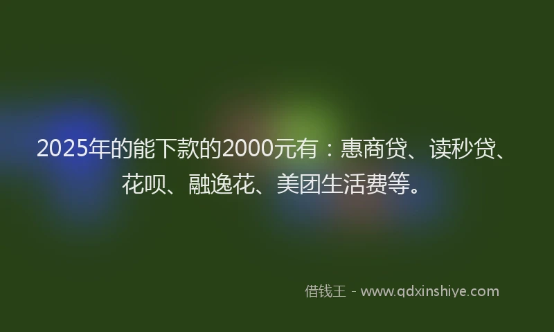 2025年的能下款的2000元有：惠商贷、读秒贷、花呗、融逸花、美团生活费等。