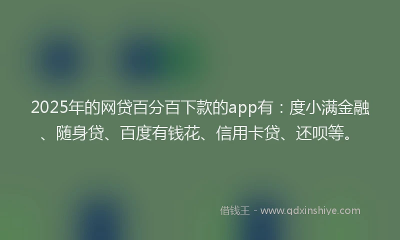 2025年的网贷百分百下款的app有：度小满金融、随身贷、百度有钱花、信用卡贷、还呗等。