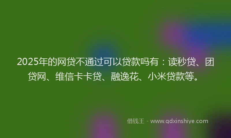 2025年的网贷不通过可以贷款吗有：读秒贷、团贷网、维信卡卡贷、融逸花、小米贷款等。
