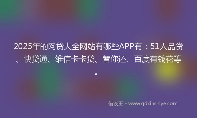 2025年的网贷大全网站有哪些APP有：51人品贷、快贷通、维信卡卡贷、替你还、百度有钱花等。