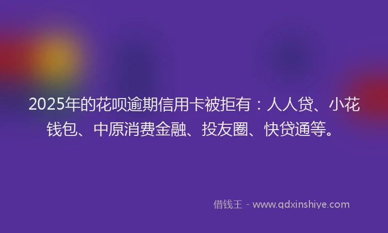 2025年的花呗逾期信用卡被拒有：人人贷、小花钱包、中原消费金融、投友圈、快贷通等。