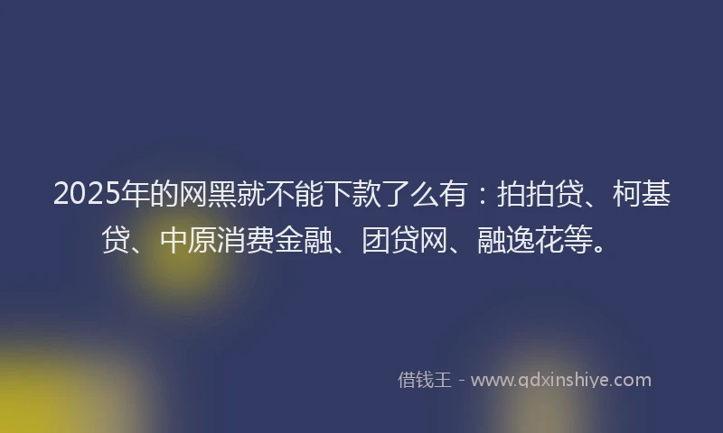 2025年的网黑就不能下款了么有：拍拍贷、柯基贷、中原消费金融、团贷网、融逸花等。