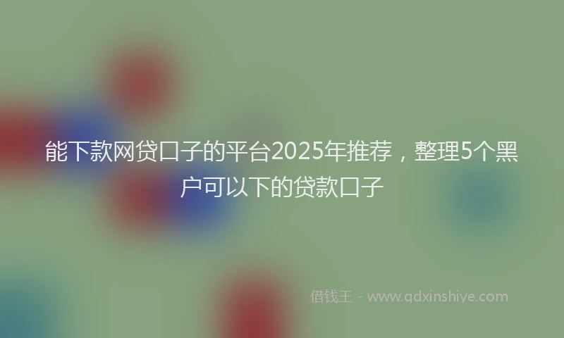 能下款网贷口子的平台2025年推荐，整理5个黑户可以下的贷款口子