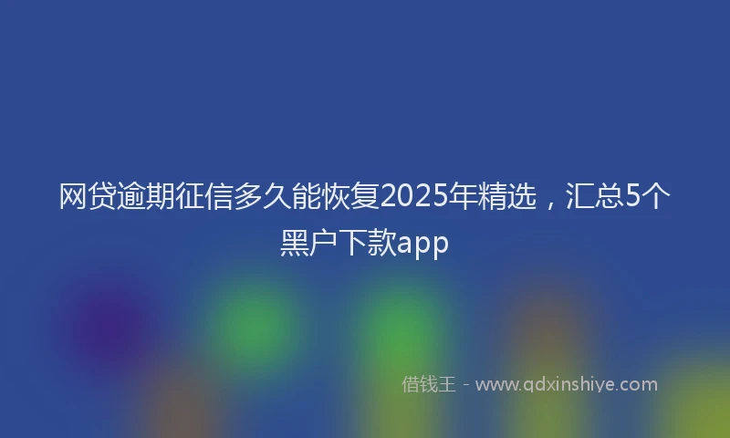 网贷逾期征信多久能恢复2025年精选，汇总5个黑户下款app