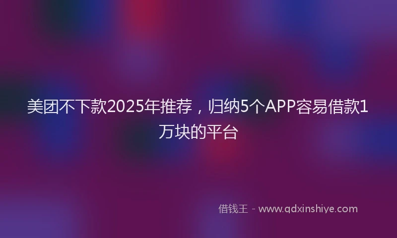 美团不下款2025年推荐，归纳5个APP容易借款1万块的平台