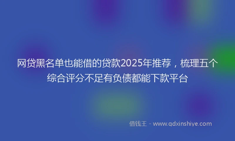 网贷黑名单也能借的贷款2025年推荐，梳理五个综合评分不足有负债都能下款平台