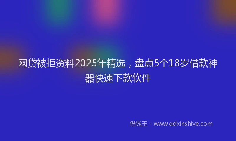 网贷被拒资料2025年精选，盘点5个18岁借款神器快速下款软件