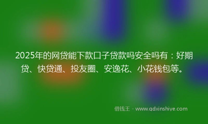 2025年的网贷能下款口子贷款吗安全吗有：好期贷、快贷通、投友圈、安逸花、小花钱包等。