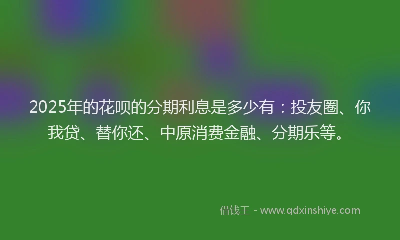 2025年的花呗的分期利息是多少有：投友圈、你我贷、替你还、中原消费金融、分期乐等。