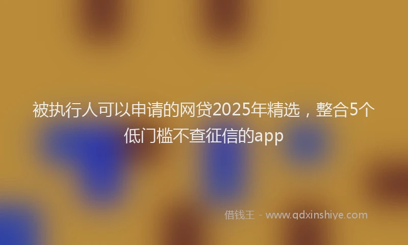 被执行人可以申请的网贷2025年精选，整合5个低门槛不查征信的app