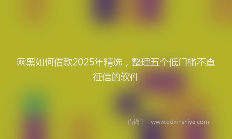 网黑如何借款2025年精选，整理五个低门槛不查征信的软件
