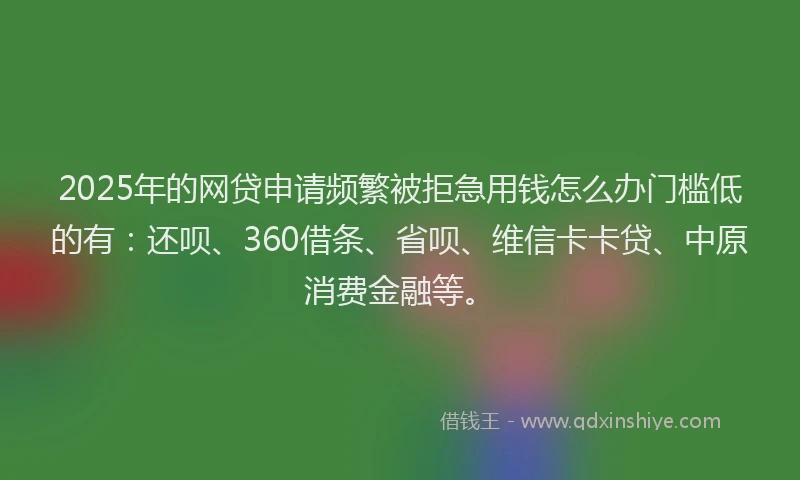 2025年的网贷申请频繁被拒急用钱怎么办门槛低的有：还呗、360借条、省呗、维信卡卡贷、中原消费金融等。