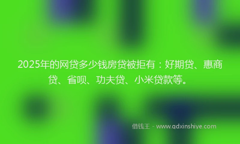 2025年的网贷多少钱房贷被拒有：好期贷、惠商贷、省呗、功夫贷、小米贷款等。
