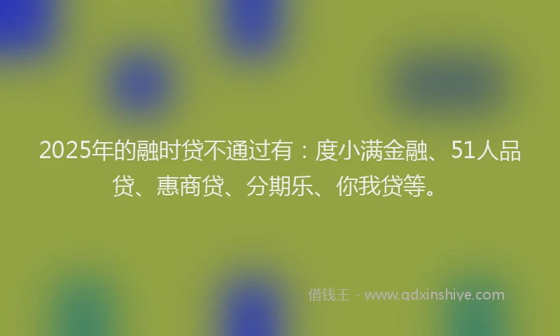 2025年的融时贷不通过有：度小满金融、51人品贷、惠商贷、分期乐、你我贷等。