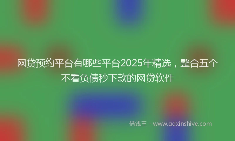 网贷预约平台有哪些平台2025年精选，整合五个不看负债秒下款的网贷软件
