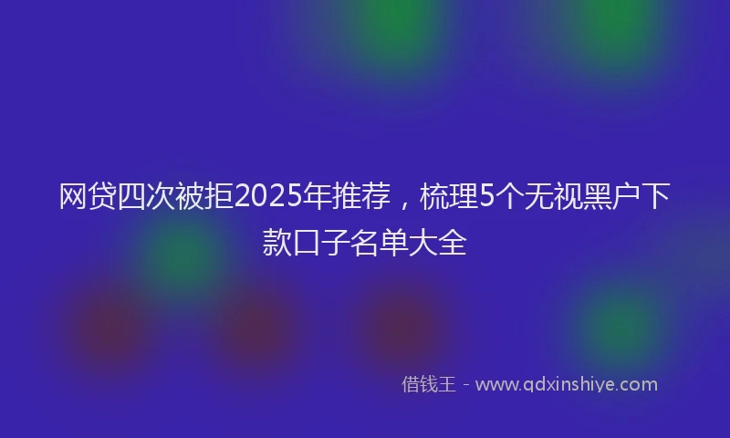网贷四次被拒2025年推荐，梳理5个无视黑户下款口子名单大全