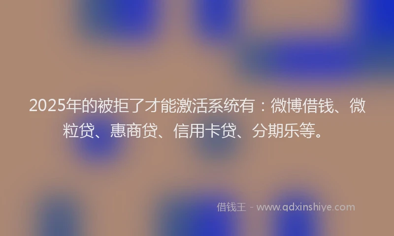 2025年的被拒了才能激活系统有：微博借钱、微粒贷、惠商贷、信用卡贷、分期乐等。