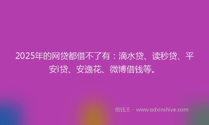 2025年的网贷都借不了有：滴水贷、读秒贷、平安i贷、安逸花、微博借钱等。