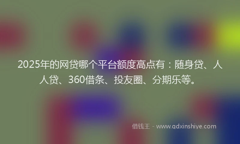 2025年的网贷哪个平台额度高点有：随身贷、人人贷、360借条、投友圈、分期乐等。