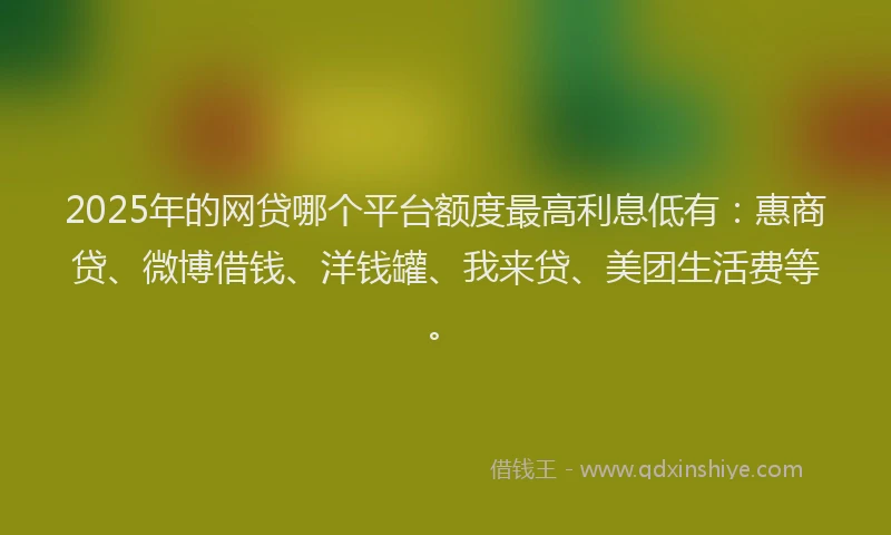 2025年的网贷哪个平台额度最高利息低有：惠商贷、微博借钱、洋钱罐、我来贷、美团生活费等。