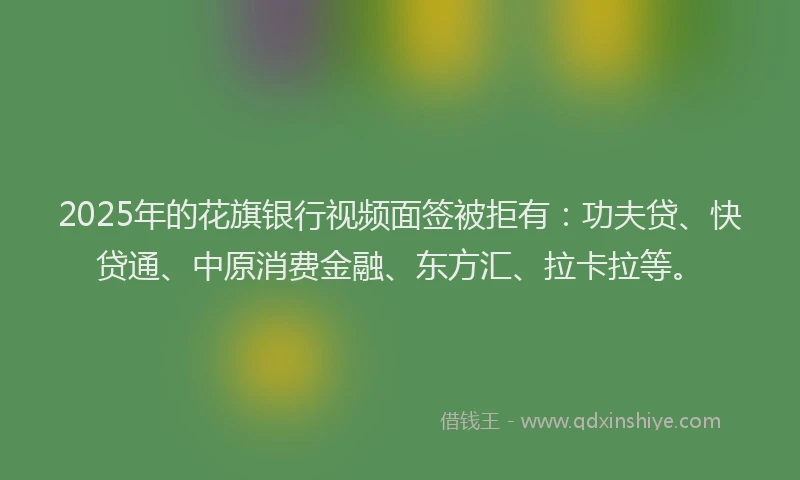 2025年的花旗银行视频面签被拒有：功夫贷、快贷通、中原消费金融、东方汇、拉卡拉等。