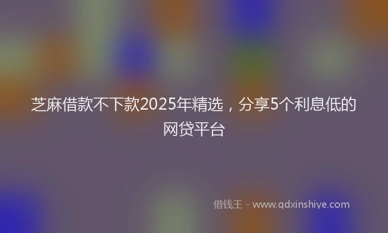 芝麻借款不下款2025年精选，分享5个利息低的网贷平台