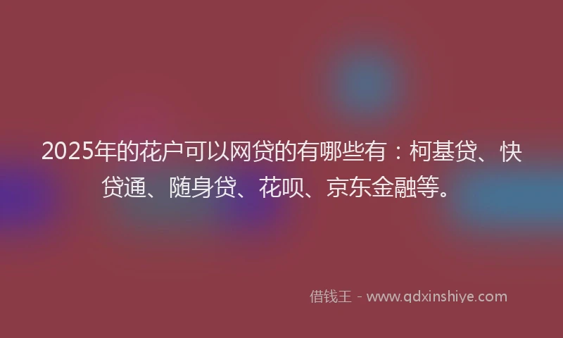 2025年的花户可以网贷的有哪些有：柯基贷、快贷通、随身贷、花呗、京东金融等。