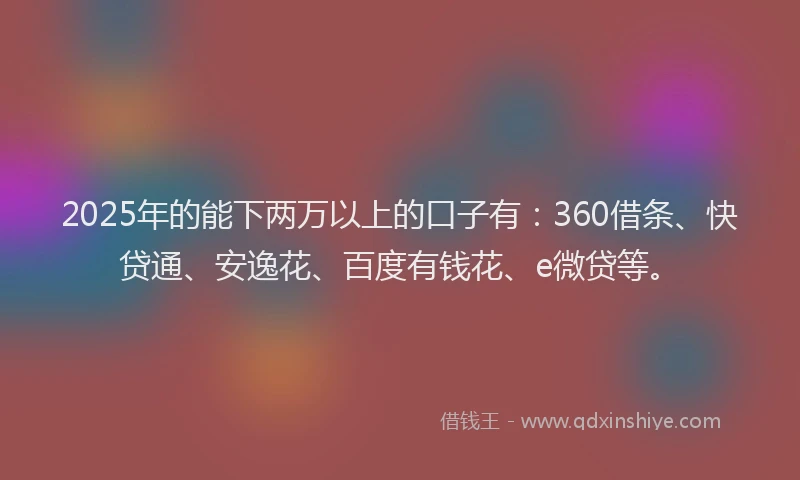 2025年的能下两万以上的口子有：360借条、快贷通、安逸花、百度有钱花、e微贷等。