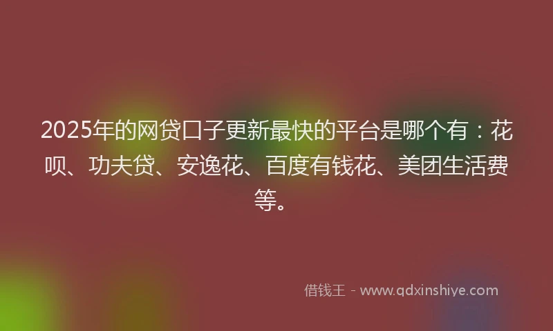 2025年的网贷口子更新最快的平台是哪个有：花呗、功夫贷、安逸花、百度有钱花、美团生活费等。