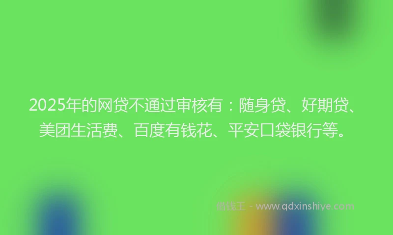 2025年的网贷不通过审核有：随身贷、好期贷、美团生活费、百度有钱花、平安口袋银行等。
