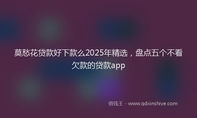 莫愁花贷款好下款么2025年精选，盘点五个不看欠款的贷款app