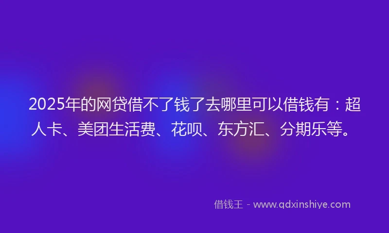 2025年的网贷借不了钱了去哪里可以借钱有：超人卡、美团生活费、花呗、东方汇、分期乐等。