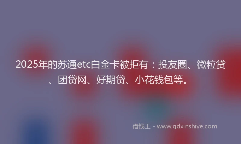 2025年的苏通etc白金卡被拒有：投友圈、微粒贷、团贷网、好期贷、小花钱包等。