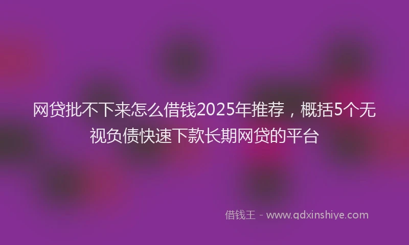 网贷批不下来怎么借钱2025年推荐，概括5个无视负债快速下款长期网贷的平台