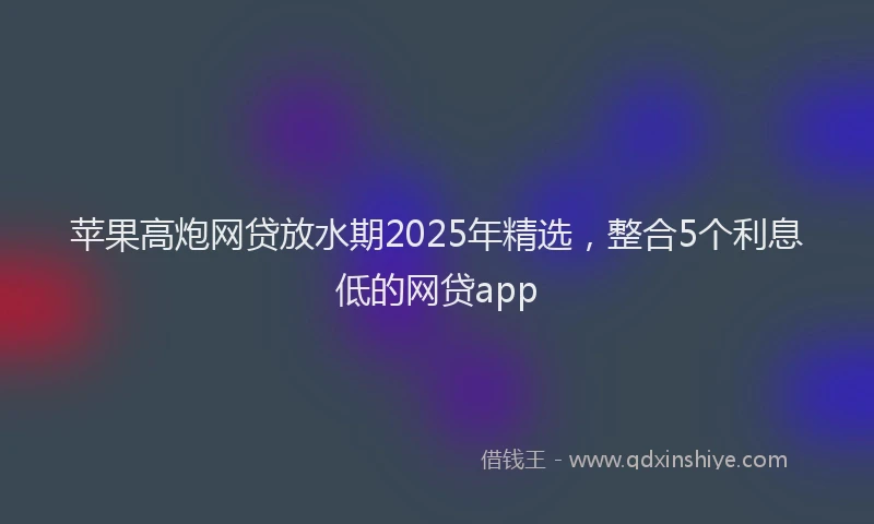 苹果高炮网贷放水期2025年精选，整合5个利息低的网贷app