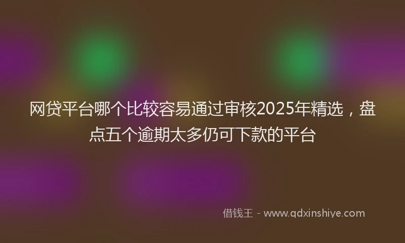 网贷平台哪个比较容易通过审核2025年精选，盘点五个逾期太多仍可下款的平台