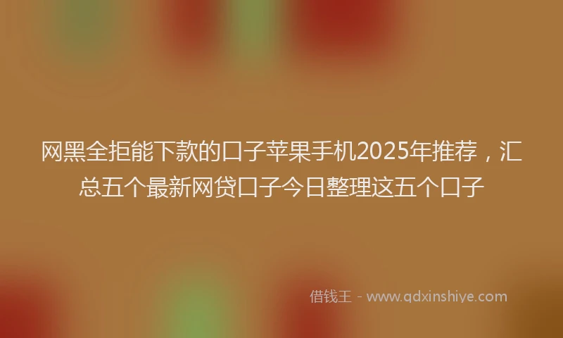 网黑全拒能下款的口子苹果手机2025年推荐，汇总五个最新网贷口子今日整理这五个口子