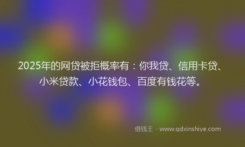 2025年的网贷被拒概率有：你我贷、信用卡贷、小米贷款、小花钱包、百度有钱花等。