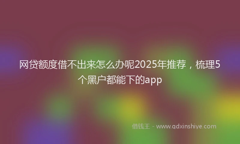 网贷额度借不出来怎么办呢2025年推荐，梳理5个黑户都能下的app