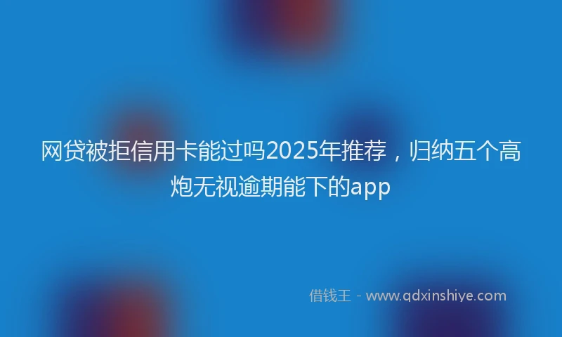 网贷被拒信用卡能过吗2025年推荐，归纳五个高炮无视逾期能下的app