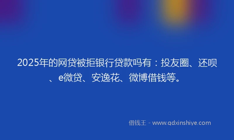 2025年的网贷被拒银行贷款吗有：投友圈、还呗、e微贷、安逸花、微博借钱等。