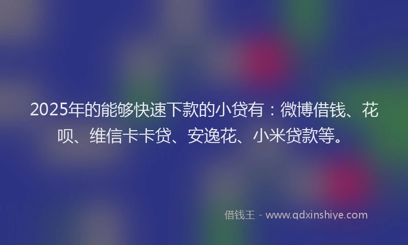 2025年的能够快速下款的小贷有：微博借钱、花呗、维信卡卡贷、安逸花、小米贷款等。