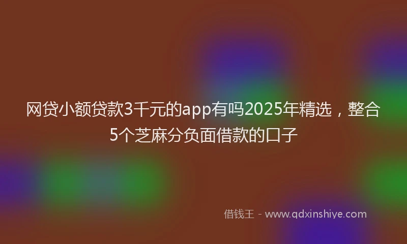 网贷小额贷款3千元的app有吗2025年精选，整合5个芝麻分负面借款的口子