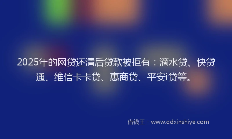 2025年的网贷还清后贷款被拒有：滴水贷、快贷通、维信卡卡贷、惠商贷、平安i贷等。