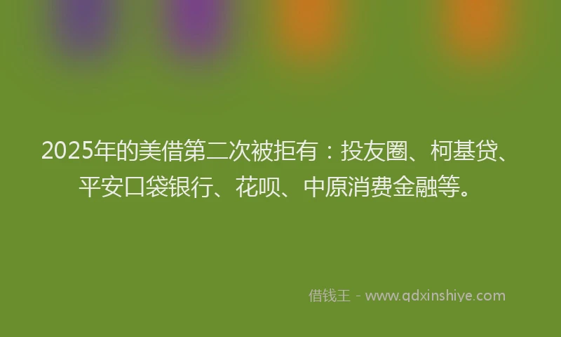 2025年的美借第二次被拒有：投友圈、柯基贷、平安口袋银行、花呗、中原消费金融等。