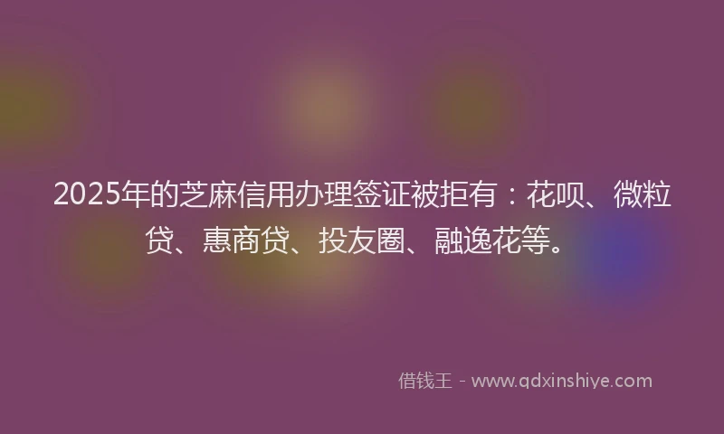 2025年的芝麻信用办理签证被拒有：花呗、微粒贷、惠商贷、投友圈、融逸花等。