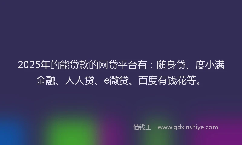 2025年的能贷款的网贷平台有：随身贷、度小满金融、人人贷、e微贷、百度有钱花等。